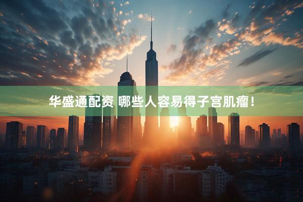 华盛通配资 哪些人容易得子宫肌瘤！