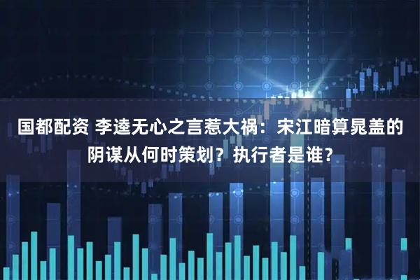 国都配资 李逵无心之言惹大祸：宋江暗算晁盖的阴谋从何时策划？执行者是谁？