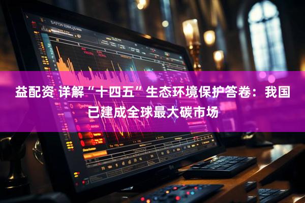 益配资 详解“十四五”生态环境保护答卷：我国已建成全球最大碳市场