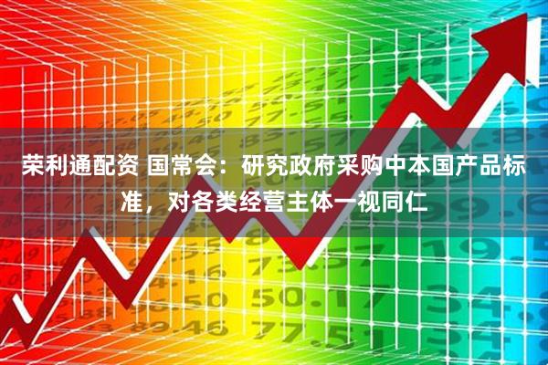 荣利通配资 国常会：研究政府采购中本国产品标准，对各类经营主体一视同仁