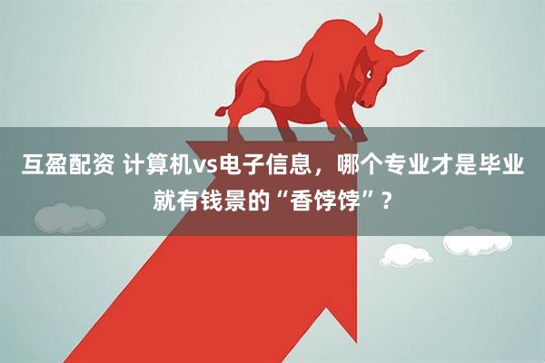 互盈配资 计算机vs电子信息，哪个专业才是毕业就有钱景的“香饽饽”？