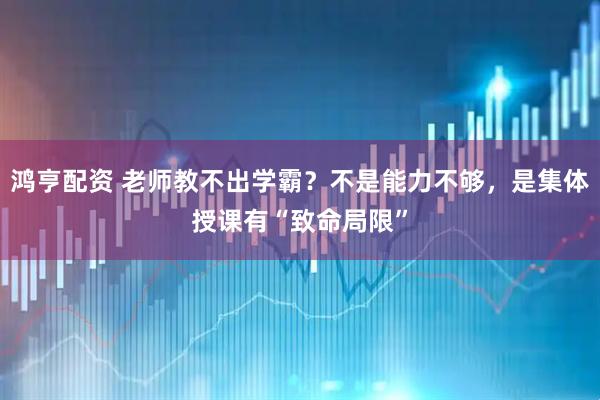 鸿亨配资 老师教不出学霸？不是能力不够，是集体授课有“致命局限”