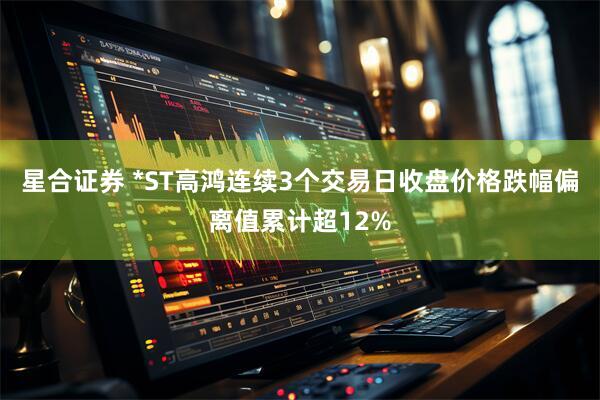 星合证券 *ST高鸿连续3个交易日收盘价格跌幅偏离值累计超12%