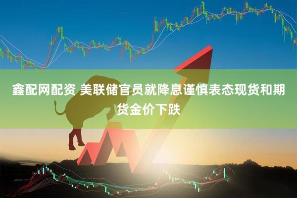 鑫配网配资 美联储官员就降息谨慎表态　现货和期货金价下跌
