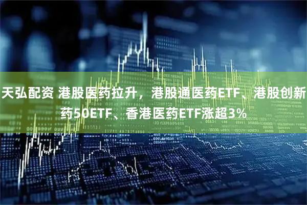 天弘配资 港股医药拉升，港股通医药ETF、港股创新药50ETF、香港医药ETF涨超3%