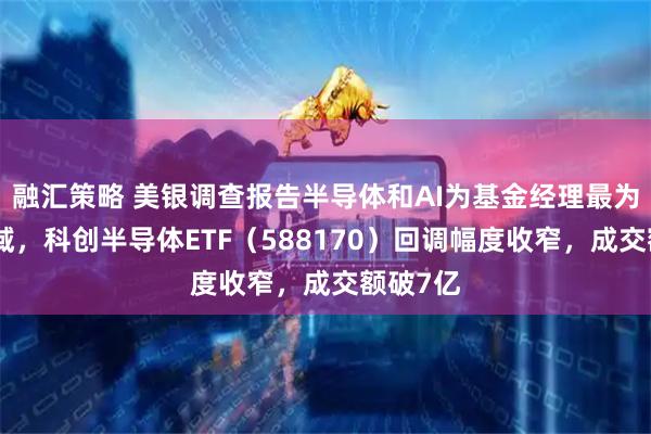 融汇策略 美银调查报告半导体和AI为基金经理最为青睐领域，科创半导体ETF（588170）回调幅度收窄，成交额破7亿