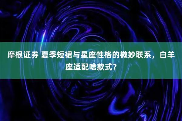摩根证券 夏季短裙与星座性格的微妙联系，白羊座适配啥款式？