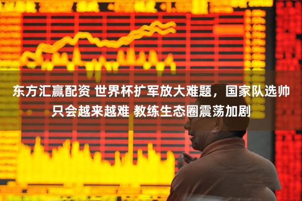 东方汇赢配资 世界杯扩军放大难题，国家队选帅只会越来越难 教练生态圈震荡加剧