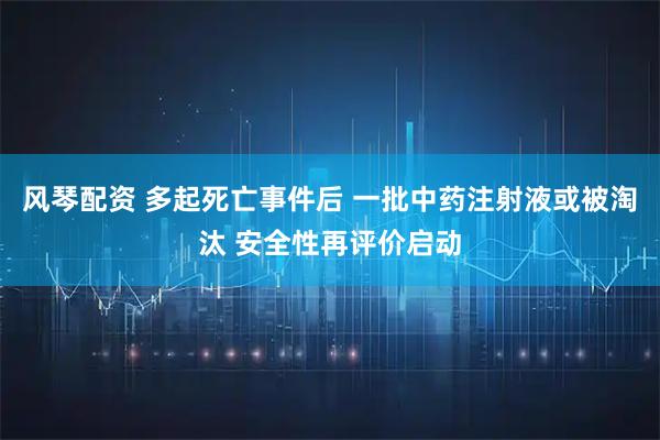 风琴配资 多起死亡事件后 一批中药注射液或被淘汰 安全性再评价启动