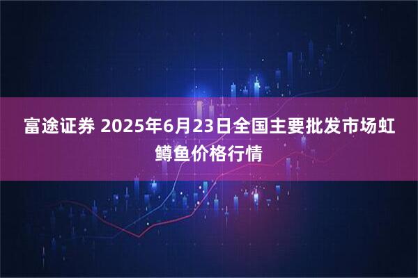 富途证券 2025年6月23日全国主要批发市场虹鳟鱼价格行情