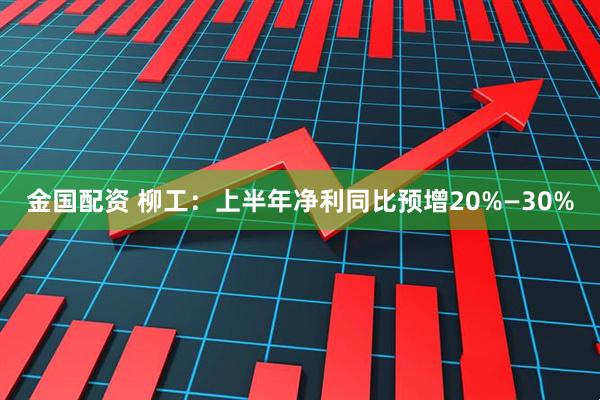 金国配资 柳工：上半年净利同比预增20%—30%