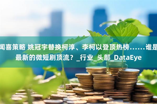 闻喜策略 姚冠宇替换柯淳、李柯以登顶热榜……谁是最新的微短剧顶流?_行业_头部_DataEye