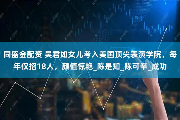 同盛金配资 吴君如女儿考入美国顶尖表演学院,每年仅招18人,颜值惊艳_陈是知_陈可辛_成功