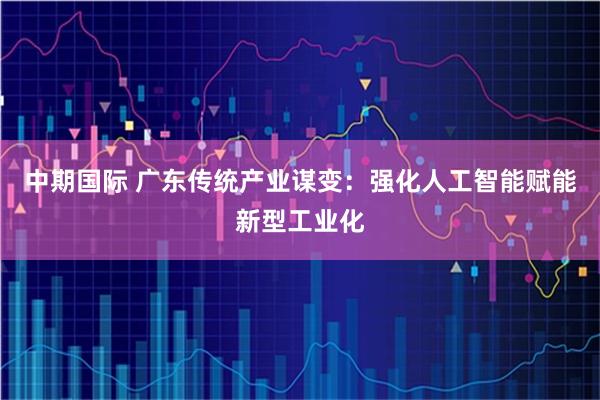 中期国际 广东传统产业谋变：强化人工智能赋能新型工业化