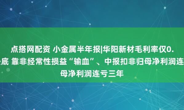 点搭网配资 小金属半年报|华阳新材毛利率仅0.54%垫底 靠非经常性损益“输血”、中报扣非归母净利润连亏三年