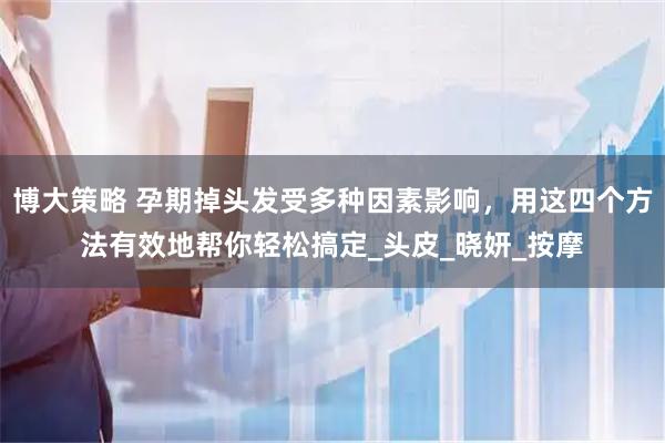 博大策略 孕期掉头发受多种因素影响，用这四个方法有效地帮你轻松搞定_头皮_晓妍_按摩