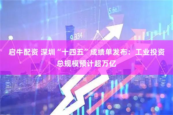 启牛配资 深圳“十四五”成绩单发布：工业投资总规模预计超万亿