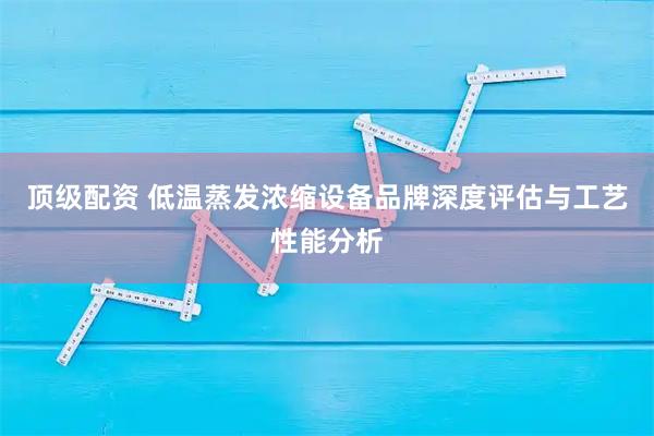顶级配资 低温蒸发浓缩设备品牌深度评估与工艺性能分析
