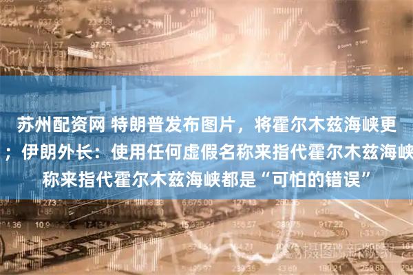苏州配资网 特朗普发布图片，将霍尔木兹海峡更名为“特朗普海峡”；伊朗外长：使用任何虚假名称来指代霍尔木兹海峡都是“可怕的错误”